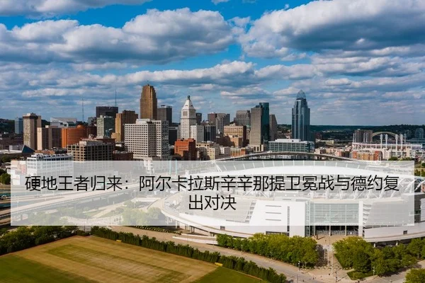 硬地王者归来：阿尔卡拉斯辛辛那提卫冕战与德约复出对决
