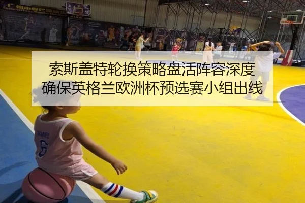 索斯盖特轮换策略盘活阵容深度 确保英格兰欧洲杯预选赛小组出线