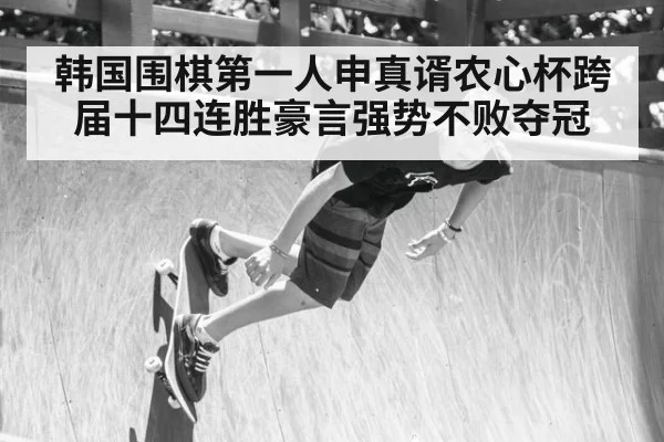 韩国围棋第一人申真谞农心杯跨届十四连胜豪言强势不败夺冠